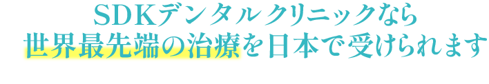 SDKデンタルクリニックなら世界最先端の治療を日本で受けられます