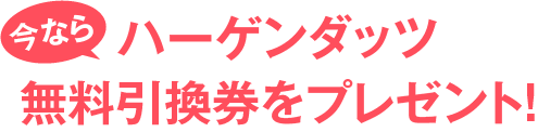 今ならハーゲンダッツ無料引換券をプレゼント！